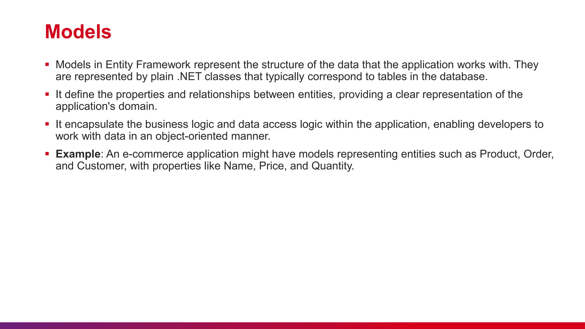 Models
 Models in Entity Framework represent the structure of the data that the application works with. They
are represented by plain .NET classes that typically correspond to tables in the database.
 It define the properties and relationships between entities, providing a clear representation of the
application's domain.
 It encapsulate the business logic and data access logic within the application, enabling developers to
work with data in an object-oriented manner.
 Example: An e-commerce application might have models representing entities such as Product, Order,
and Customer, with properties like Name, Price, and Quantity.
 