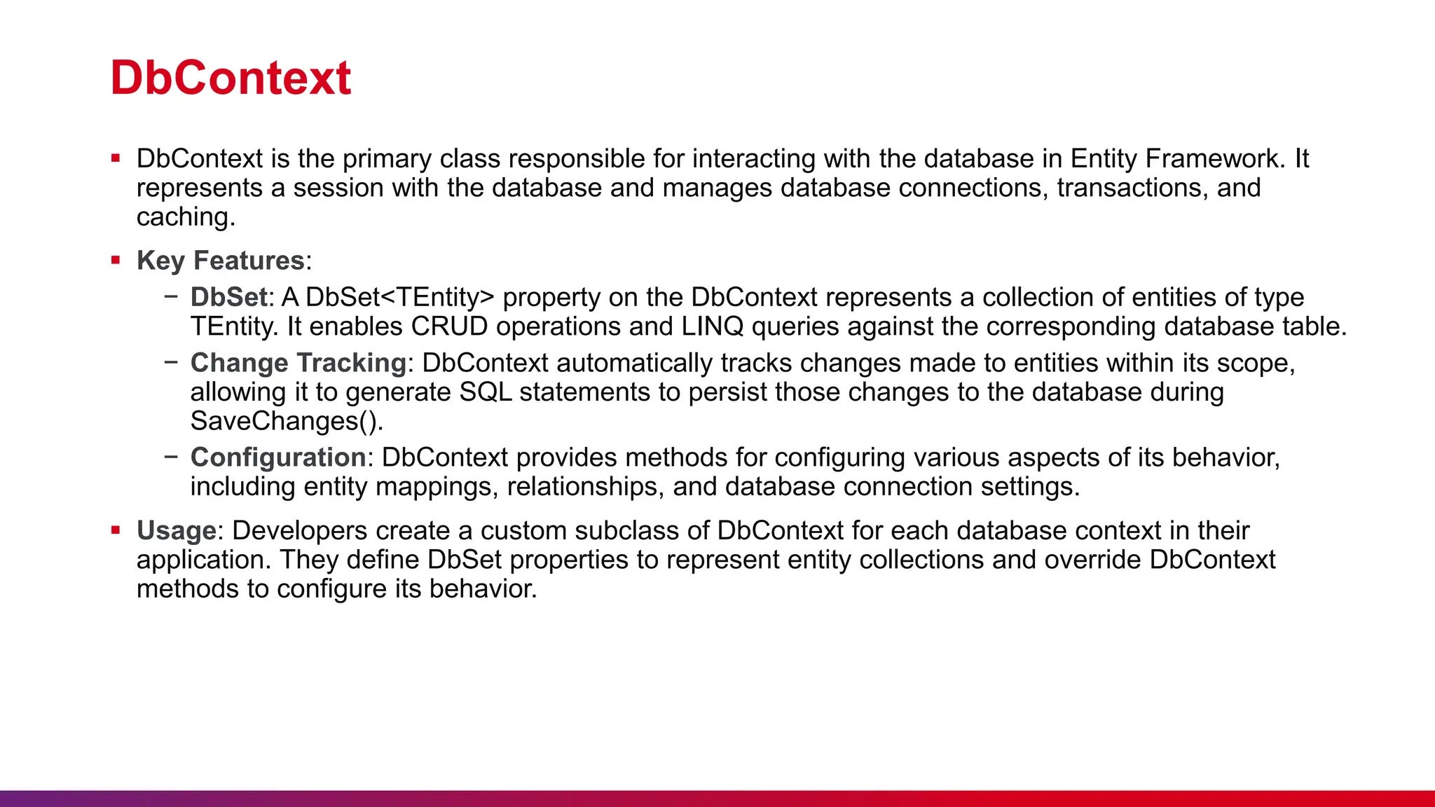 DbContext
 DbContext is the primary class responsible for interacting with the database in Entity Framework. It
represents a session with the database and manages database connections, transactions, and
caching.
 Key Features:
− DbSet: A DbSet<TEntity> property on the DbContext represents a collection of entities of type
TEntity. It enables CRUD operations and LINQ queries against the corresponding database table.
− Change Tracking: DbContext automatically tracks changes made to entities within its scope,
allowing it to generate SQL statements to persist those changes to the database during
SaveChanges().
− Configuration: DbContext provides methods for configuring various aspects of its behavior,
including entity mappings, relationships, and database connection settings.
 Usage: Developers create a custom subclass of DbContext for each database context in their
application. They define DbSet properties to represent entity collections and override DbContext
methods to configure its behavior.
 