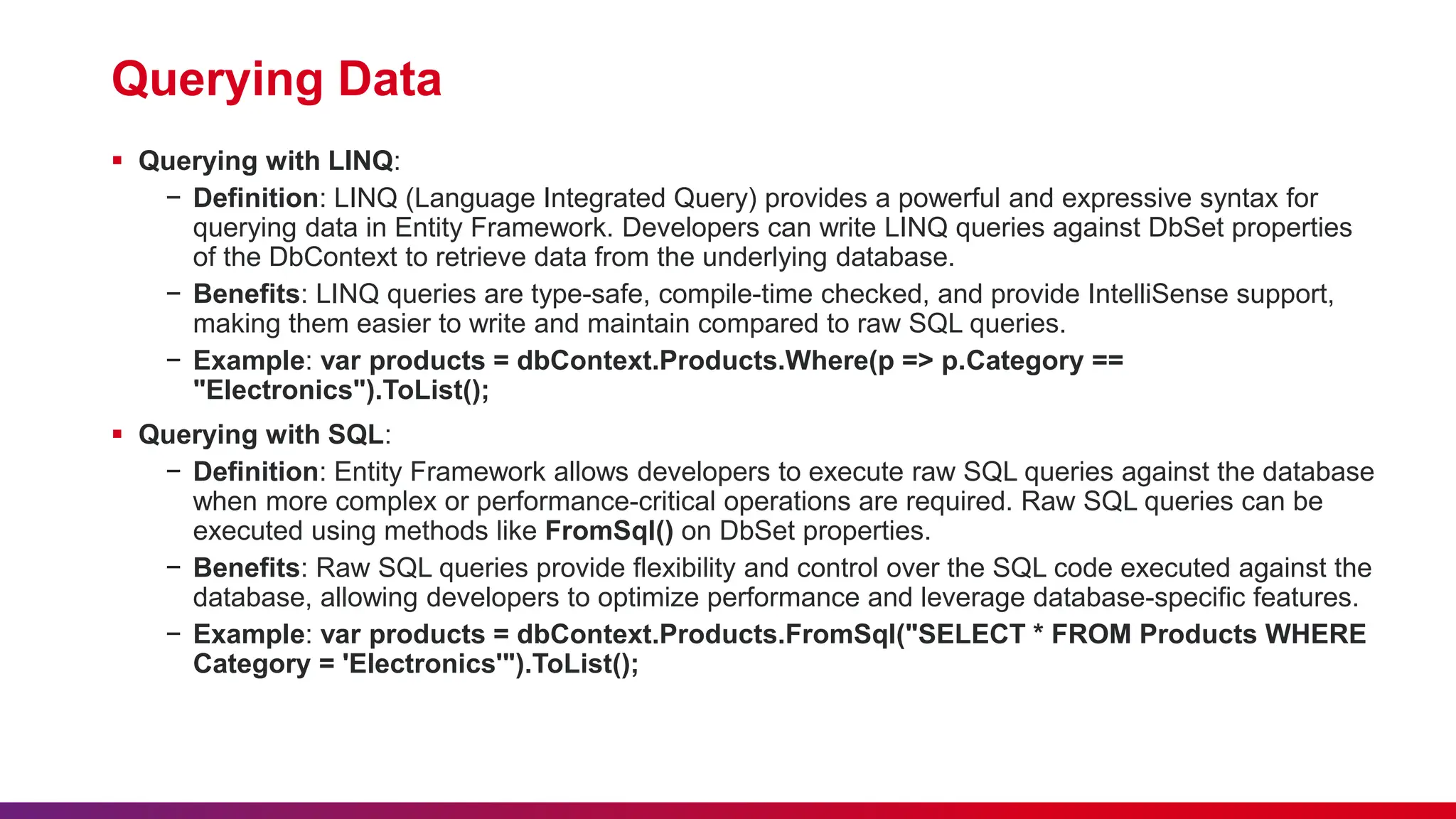 Querying Data
 Querying with LINQ:
− Definition: LINQ (Language Integrated Query) provides a powerful and expressive syntax for
querying data in Entity Framework. Developers can write LINQ queries against DbSet properties
of the DbContext to retrieve data from the underlying database.
− Benefits: LINQ queries are type-safe, compile-time checked, and provide IntelliSense support,
making them easier to write and maintain compared to raw SQL queries.
− Example: var products = dbContext.Products.Where(p => p.Category ==
"Electronics").ToList();
 Querying with SQL:
− Definition: Entity Framework allows developers to execute raw SQL queries against the database
when more complex or performance-critical operations are required. Raw SQL queries can be
executed using methods like FromSql() on DbSet properties.
− Benefits: Raw SQL queries provide flexibility and control over the SQL code executed against the
database, allowing developers to optimize performance and leverage database-specific features.
− Example: var products = dbContext.Products.FromSql("SELECT * FROM Products WHERE
Category = 'Electronics'").ToList();
 