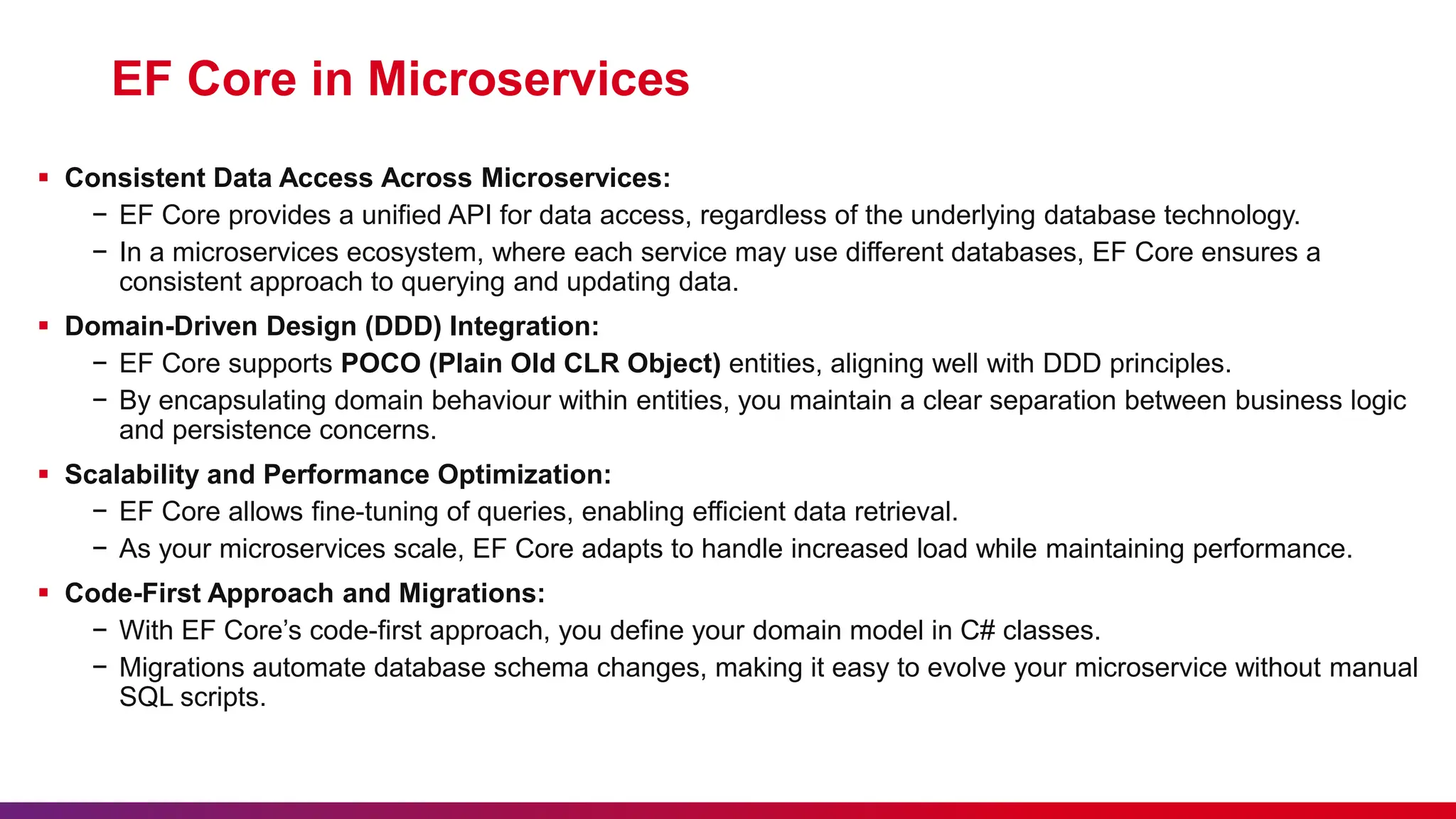 EF Core in Microservices
 Consistent Data Access Across Microservices:
− EF Core provides a unified API for data access, regardless of the underlying database technology.
− In a microservices ecosystem, where each service may use different databases, EF Core ensures a
consistent approach to querying and updating data.
 Domain-Driven Design (DDD) Integration:
− EF Core supports POCO (Plain Old CLR Object) entities, aligning well with DDD principles.
− By encapsulating domain behaviour within entities, you maintain a clear separation between business logic
and persistence concerns.
 Scalability and Performance Optimization:
− EF Core allows fine-tuning of queries, enabling efficient data retrieval.
− As your microservices scale, EF Core adapts to handle increased load while maintaining performance.
 Code-First Approach and Migrations:
− With EF Core’s code-first approach, you define your domain model in C# classes.
− Migrations automate database schema changes, making it easy to evolve your microservice without manual
SQL scripts.
 
