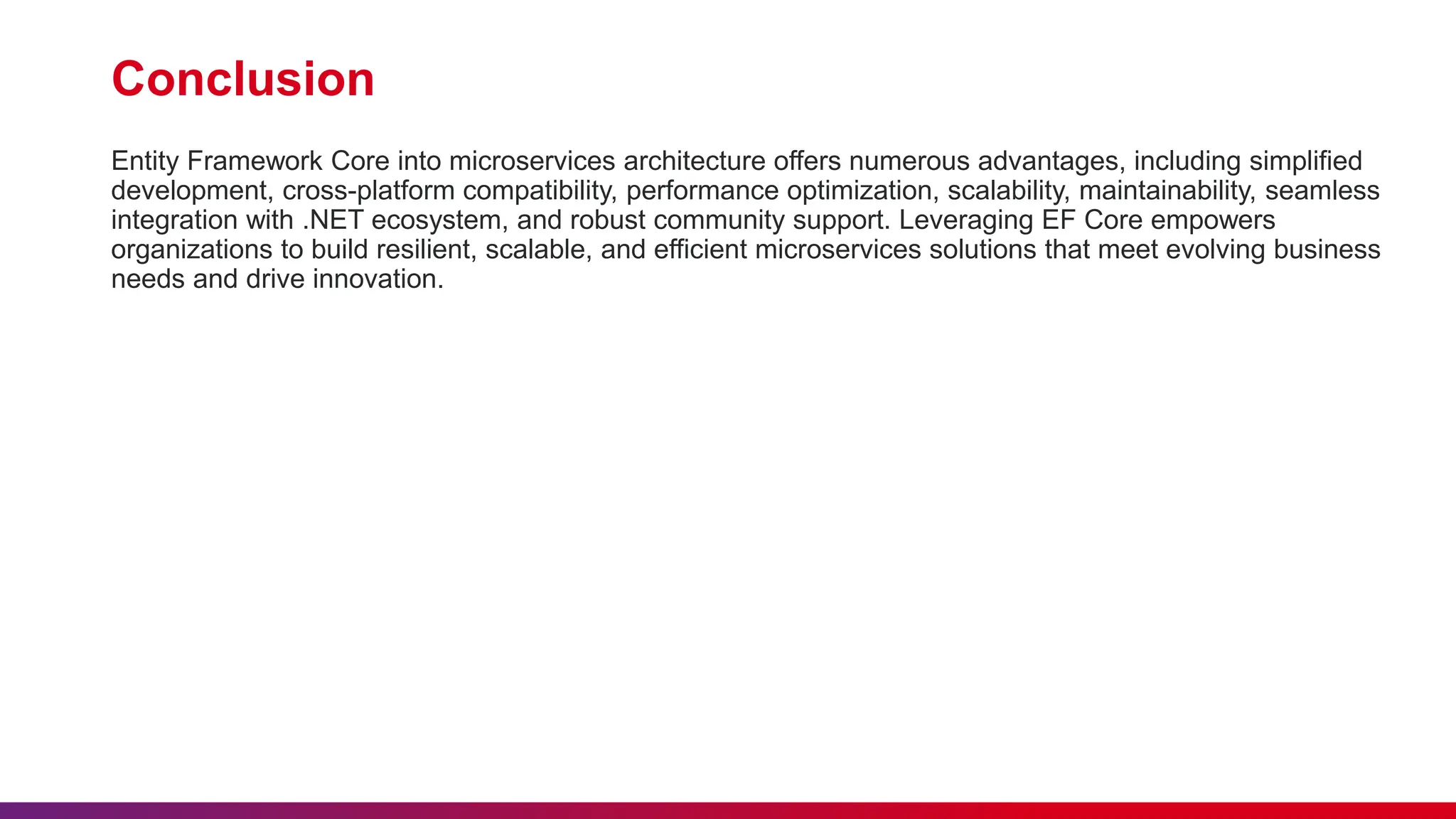 Conclusion
Entity Framework Core into microservices architecture offers numerous advantages, including simplified
development, cross-platform compatibility, performance optimization, scalability, maintainability, seamless
integration with .NET ecosystem, and robust community support. Leveraging EF Core empowers
organizations to build resilient, scalable, and efficient microservices solutions that meet evolving business
needs and drive innovation.
 