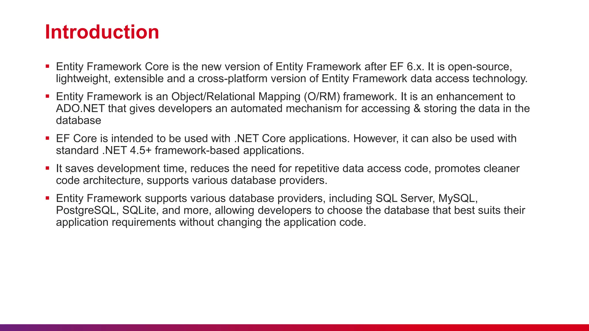 Introduction
 Entity Framework Core is the new version of Entity Framework after EF 6.x. It is open-source,
lightweight, extensible and a cross-platform version of Entity Framework data access technology.
 Entity Framework is an Object/Relational Mapping (O/RM) framework. It is an enhancement to
ADO.NET that gives developers an automated mechanism for accessing & storing the data in the
database
 EF Core is intended to be used with .NET Core applications. However, it can also be used with
standard .NET 4.5+ framework-based applications.
 It saves development time, reduces the need for repetitive data access code, promotes cleaner
code architecture, supports various database providers.
 Entity Framework supports various database providers, including SQL Server, MySQL,
PostgreSQL, SQLite, and more, allowing developers to choose the database that best suits their
application requirements without changing the application code.
 