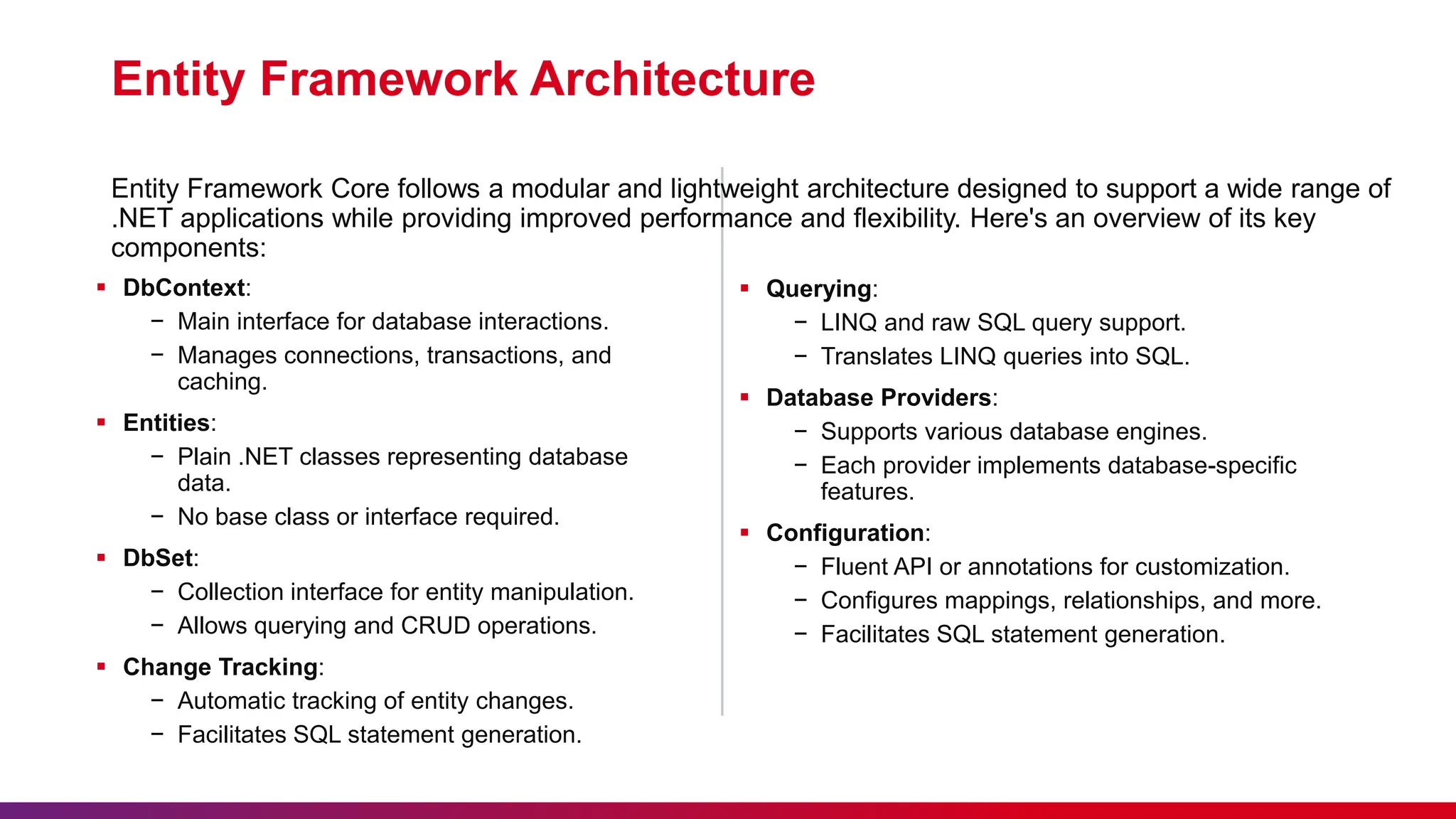 Entity Framework Architecture
 DbContext:
− Main interface for database interactions.
− Manages connections, transactions, and
caching.
 Entities:
− Plain .NET classes representing database
data.
− No base class or interface required.
 DbSet:
− Collection interface for entity manipulation.
− Allows querying and CRUD operations.
 Change Tracking:
− Automatic tracking of entity changes.
− Facilitates SQL statement generation.
Entity Framework Core follows a modular and lightweight architecture designed to support a wide range of
.NET applications while providing improved performance and flexibility. Here's an overview of its key
components:
 Querying:
− LINQ and raw SQL query support.
− Translates LINQ queries into SQL.
 Database Providers:
− Supports various database engines.
− Each provider implements database-specific
features.
 Configuration:
− Fluent API or annotations for customization.
− Configures mappings, relationships, and more.
− Facilitates SQL statement generation.
 