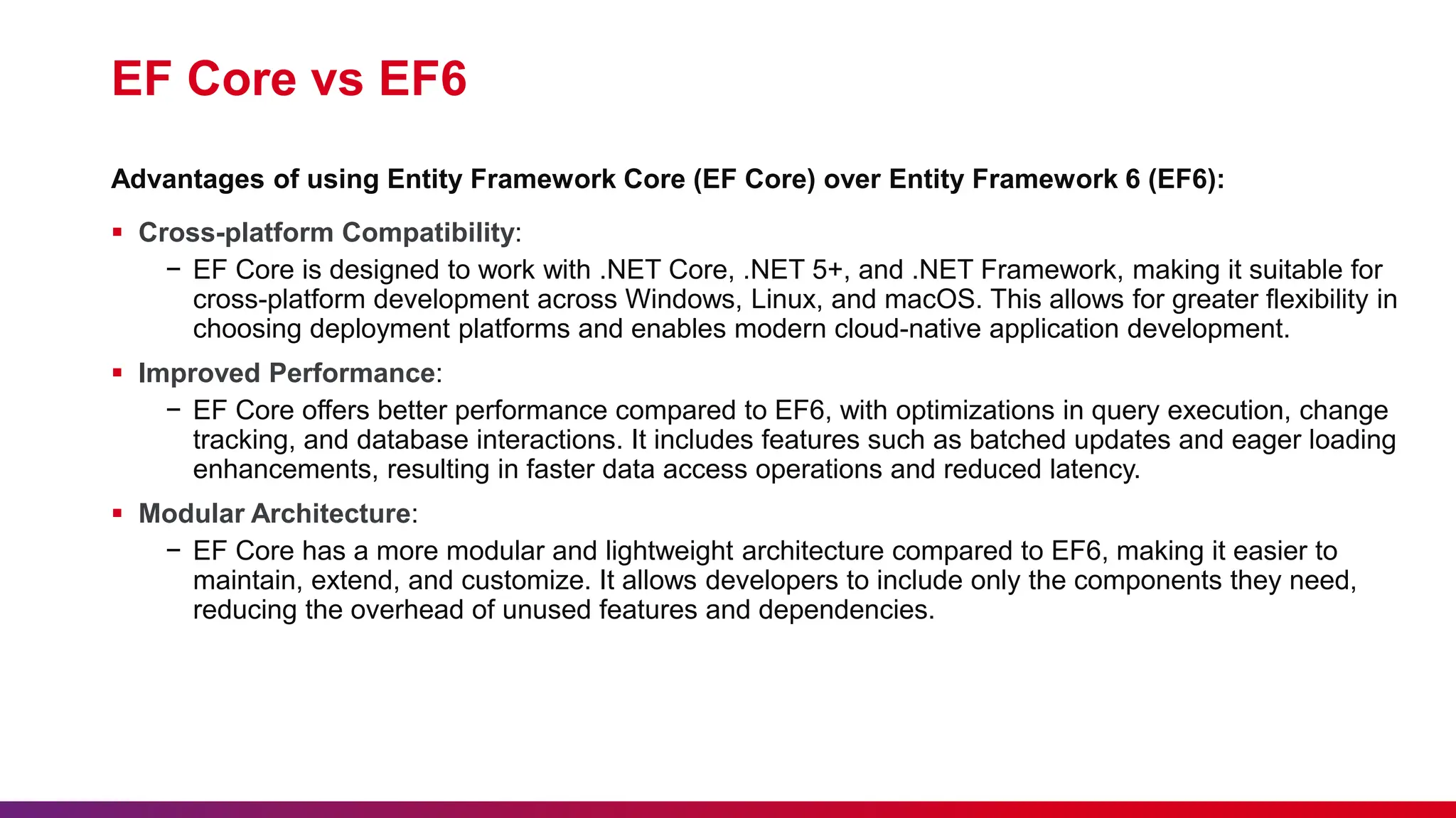 EF Core vs EF6
 Cross-platform Compatibility:
− EF Core is designed to work with .NET Core, .NET 5+, and .NET Framework, making it suitable for
cross-platform development across Windows, Linux, and macOS. This allows for greater flexibility in
choosing deployment platforms and enables modern cloud-native application development.
 Improved Performance:
− EF Core offers better performance compared to EF6, with optimizations in query execution, change
tracking, and database interactions. It includes features such as batched updates and eager loading
enhancements, resulting in faster data access operations and reduced latency.
 Modular Architecture:
− EF Core has a more modular and lightweight architecture compared to EF6, making it easier to
maintain, extend, and customize. It allows developers to include only the components they need,
reducing the overhead of unused features and dependencies.
Advantages of using Entity Framework Core (EF Core) over Entity Framework 6 (EF6):
 