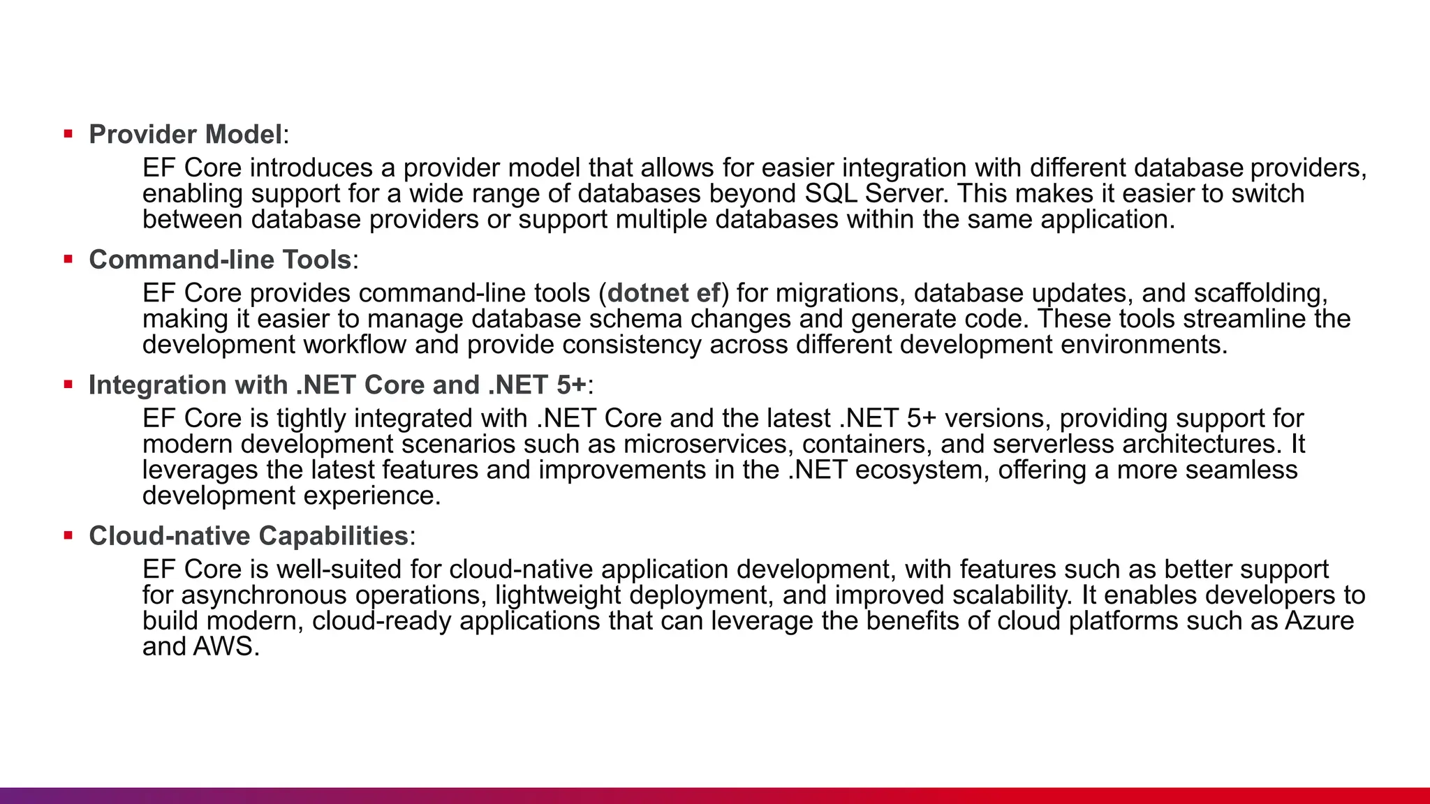  Provider Model:
EF Core introduces a provider model that allows for easier integration with different database providers,
enabling support for a wide range of databases beyond SQL Server. This makes it easier to switch
between database providers or support multiple databases within the same application.
 Command-line Tools:
EF Core provides command-line tools (dotnet ef) for migrations, database updates, and scaffolding,
making it easier to manage database schema changes and generate code. These tools streamline the
development workflow and provide consistency across different development environments.
 Integration with .NET Core and .NET 5+:
EF Core is tightly integrated with .NET Core and the latest .NET 5+ versions, providing support for
modern development scenarios such as microservices, containers, and serverless architectures. It
leverages the latest features and improvements in the .NET ecosystem, offering a more seamless
development experience.
 Cloud-native Capabilities:
EF Core is well-suited for cloud-native application development, with features such as better support
for asynchronous operations, lightweight deployment, and improved scalability. It enables developers to
build modern, cloud-ready applications that can leverage the benefits of cloud platforms such as Azure
and AWS.
 