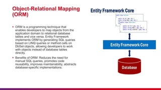 Object-Relational Mapping
(ORM)
 ORM is a programming technique that
enables developers to map objects from the
application domain to relational database
tables and vice versa. Entity Framework
implements ORM by generating SQL queries
based on LINQ queries or method calls on
DbSet objects, allowing developers to work
with objects instead of database tables
directly.
 Benefits of ORM: Reduces the need for
manual SQL queries, promotes code
reusability, improves maintainability, abstracts
database-specific implementations.
 
