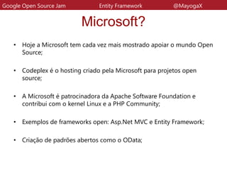 Microsoft?
• Hoje a Microsoft tem cada vez mais mostrado apoiar o mundo Open
Source;
• Codeplex é o hosting criado pela Microsoft para projetos open
source;
• A Microsoft é patrocinadora da Apache Software Foundation e
contribui com o kernel Linux e a PHP Community;
• Exemplos de frameworks open: Asp.Net MVC e Entity Framework;
• Criação de padrões abertos como o OData;
Google Open Source Jam Entity Framework @MayogaX
 