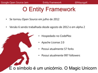 O Entity Framework
• Se tornou Open Source em julho de 2012
• Versão 6 sendo trabalhada desde agosto de 2012 e em alpha 2
Google Open Source Jam Entity Framework @MayogaX
E o símbolo é um unicórnio. O Magic Unicorn
• Hospedado no CodePlex
• Apache License 2.0
• Possui atualmente 57 forks
• Possui atualmente 997 followers
 