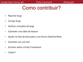 Como contribuir?
• Reportar bugs
• Corrigir bugs
• Verificar correções de bugs
• Submeter uma idéia de feature
• Ajudar na lista de discussão e nos fóruns (StarOverflow)
• Submeter um unit test
• Escrever sobre o Entity Framework
• Codar!!!
Google Open Source Jam Entity Framework @MayogaX
 