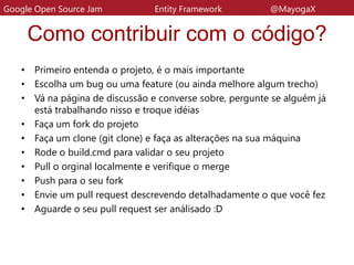 Como contribuir com o código?
• Primeiro entenda o projeto, é o mais importante
• Escolha um bug ou uma feature (ou ainda melhore algum trecho)
• Vá na página de discussão e converse sobre, pergunte se alguém já
está trabalhando nisso e troque idéias
• Faça um fork do projeto
• Faça um clone (git clone) e faça as alterações na sua máquina
• Rode o build.cmd para validar o seu projeto
• Pull o orginal localmente e verifique o merge
• Push para o seu fork
• Envie um pull request descrevendo detalhadamente o que você fez
• Aguarde o seu pull request ser análisado :D
Google Open Source Jam Entity Framework @MayogaX
 
