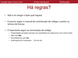 Há regras?
• Não é só chegar e fazer pull request
• É preciso seguir o manual de contribuição de código e aceitar os
termos de licença
• É importante seguir as convenções de código
– Propriedades privadas precisam ser precedidas de underscore e em camel cased
– Não usar this
– De preferencia usar var
– Indentação de 4 caracteres …. Etc etc etc…
Google Open Source Jam Entity Framework @MayogaX
 