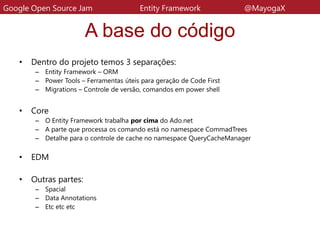 A base do código
• Dentro do projeto temos 3 separações:
– Entity Framework – ORM
– Power Tools – Ferramentas úteis para geração de Code First
– Migrations – Controle de versão, comandos em power shell
• Core
– O Entity Framework trabalha por cima do Ado.net
– A parte que processa os comando está no namespace CommadTrees
– Detalhe para o controle de cache no namespace QueryCacheManager
• EDM
• Outras partes:
– Spacial
– Data Annotations
– Etc etc etc
Google Open Source Jam Entity Framework @MayogaX
 