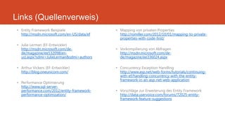 Links (Quellenverweis)
• Entity Framework Beispiele
http://msdn.microsoft.com/en-US/data/ef
• Julie Lerman (EF-Entwickler)
http://msdn.microsoft.com/de-
de/magazine/ee532098(en-
us).aspx?sdmr=JulieLerman&sdmi=authors
• Arthur Vickers (EF-Entwickler)
http://blog.oneunicorn.com/
• Performance Optimierung
http://www.sql-server-
performance.com/2012/entity-framework-
performance-optimization/
• Mapping von privaten Properties
http://romiller.com/2012/10/01/mapping-to-private-
properties-with-code-first/
• Vorkompilierung von Abfragen
http://msdn.microsoft.com/de-
de/magazine/ee336024.aspx
• Concurrency Exception Handling
http://www.asp.net/web-forms/tutorials/continuing-
with-ef/handling-concurrency-with-the-entity-
framework-in-an-asp-net-web-application
• Vorschläge zur Erweiterung des Entity Framework
http://data.uservoice.com/forums/72025-entity-
framework-feature-suggestions
 