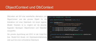 ObjectContext und DbContext
DbContext seit EF4 eine vereinfachte alternative zum
ObjectContext und das primäre Objekt für die
Interaktion mit einer Datenbank mit einem eigenen
Modell. Trotzdem ist es möglich auf die darunter
liegenden Basistypen ObjectContext und ObjectSet
zuzugreifen.
Die primäre Ausrichtung seit EF4.3 ist der Code-First
bzw. Model-First Ansatz mit Datenbankinitialisierung
oder auch bei einer vorhandenen Datenbank.
public class DemoDBContext : DbContext
{
public DbSet<Postalcode> Postalcodes { get; set; }
public DemoDBContext() :
base(@"Data Source=VAIOSQLEXPRESS;Integrated" +
"Security=SSPI;Initial Catalog=Demo")
{
this.Configuration.ValidateOnSaveEnabled = true;
this.Configuration.LazyLoadingEnabled = true;
this.Configuration.AutoDetectChangesEnabled = true;
}
protected override void OnModelCreating(DbModelBuilder modelBuilder)
{
base.OnModelCreating(modelBuilder);
}
}
 
