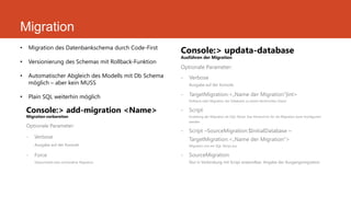 Migration
Console:> add-migration <Name>
Migration vorbereiten
Optionale Parameter:
- Verbose
Ausgabe auf der Konsole
- Force
Überschreibt eine vorhandene Migration
Console:> updata-database
Ausführen der Migration
Optionale Parameter:
- Verbose
Ausgabe auf der Konsole
- TargetMigration:<„Name der Migration“|int>
Rollback oder Migration der Datebank zu einem bestimmten Stand
- Script
Erstellung der Migration als SQL-Skript. Das Verzeichnis für die Migration kann Konifguriert
werden
- Script –SourceMigration:$InitialDatabase –
TargetMigration:<„Name der Migration“>
Migration von ein SQL-Skript aus
- SourceMigration
Nur in Verbindung mit Script anwendbar. Angabe der Ausgangsmigration
• Migration des Datenbankschema durch Code-First
• Versionierung des Schemas mit Rollback-Funktion
• Automatischer Abgleich des Modells mit Db Schema
möglich – aber kein MUSS
• Plain SQL weiterhin möglich
 