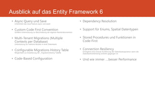 Ausblick auf das Entity Framework 6
• Async Query und Save
Unterstützt das neue Feature async und await
• Custom Code First Convention
Größere Unterstützung zur Beschreibung der eigenen Namenskonvention
• Multi-Tenant Migrations (Multiple
Contexts per Database)
Unterstüzung für mehrere Models in einer Datenbank
• Configurable Migrations History Table
Möglichkeit zur Erweiterung der _migrationsHistroy Tabelle
• Code-Based Configuration
• Dependency Resolution
• Support für Enums, Spatial Datentypen
• Stored Procedures und Funktionen in
Code-First
• Connection Resiliency
Ermöglicht eine erneute Ausführung der Datenbankoperation wenn die
Datenbankverbindung verloren gegangen ist
• Und wie immer ….besser Performance
 