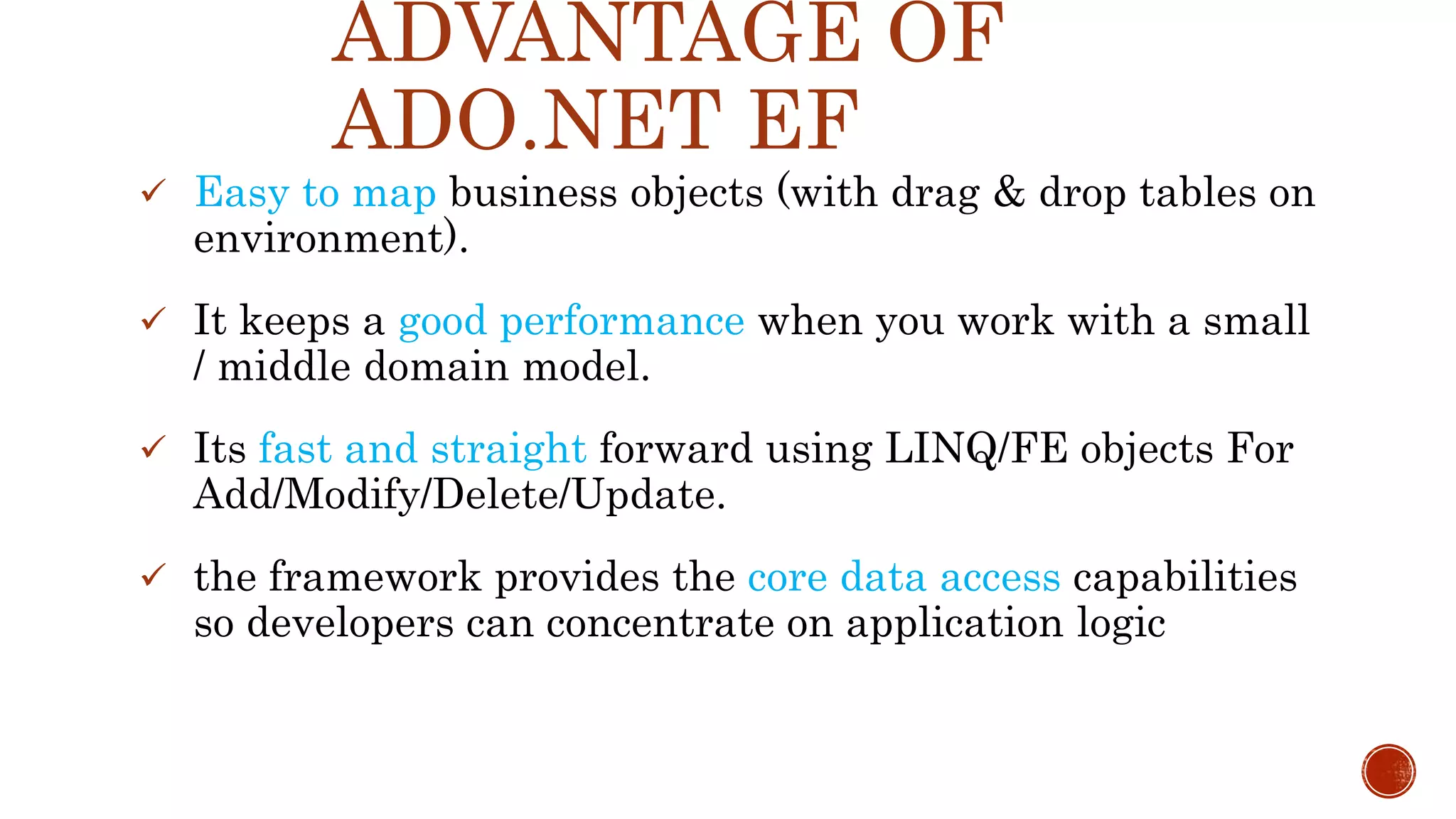 ADVANTAGE OF
ADO.NET EF
 Easy to map business objects (with drag & drop tables on
environment).
 It keeps a good performance when you work with a small
/ middle domain model.
 Its fast and straight forward using LINQ/FE objects For
Add/Modify/Delete/Update.
 the framework provides the core data access capabilities
so developers can concentrate on application logic
 