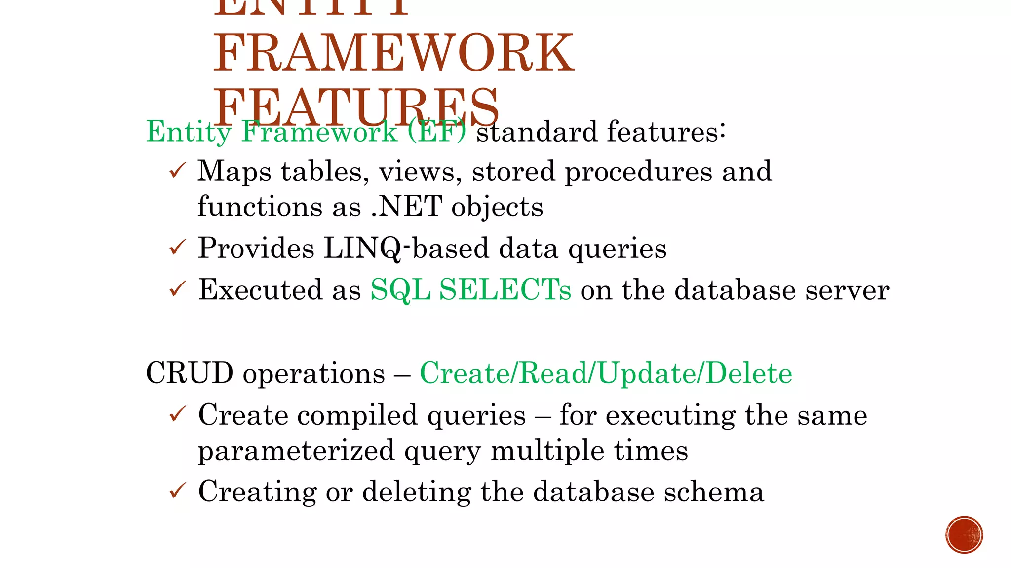 ENTITY
FRAMEWORK
FEATURESEntity Framework (EF) standard features:
 Maps tables, views, stored procedures and
functions as .NET objects
 Provides LINQ-based data queries
 Executed as SQL SELECTs on the database server
CRUD operations – Create/Read/Update/Delete
 Create compiled queries – for executing the same
parameterized query multiple times
 Creating or deleting the database schema
 
