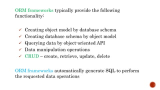 ORM frameworks typically provide the following
functionality:
 Creating object model by database schema
 Creating database schema by object model
 Querying data by object-oriented API
 Data manipulation operations
 CRUD – create, retrieve, update, delete
ORM frameworks automatically generate SQL to perform
the requested data operations
 
