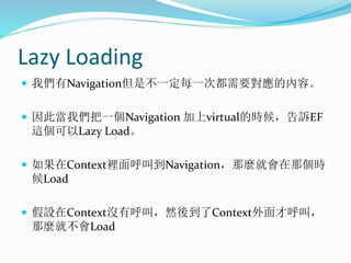 Lazy Loading
 我們有Navigation但是不一定每一次都需要對應的內容。
 因此當我們把一個Navigation 加上virtual的時候，告訴EF
這個可以Lazy Load。
 如果在Context裡面呼叫到Navig...
