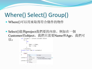 Where() Select() Group()
 Where()可以用來取得符合條件的物件
 Select()能夠project我們要的內容。例如在一個
Customer的object，我們只需要Name和Age，我們可
以：
 