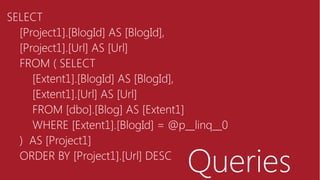 Queries
SELECT
[Project1].[BlogId] AS [BlogId],
[Project1].[Url] AS [Url]
FROM ( SELECT
[Extent1].[BlogId] AS [BlogId],
[Extent1].[Url] AS [Url]
FROM [dbo].[Blog] AS [Extent1]
WHERE [Extent1].[BlogId] = @p__linq__0
) AS [Project1]
ORDER BY [Project1].[Url] DESC
 