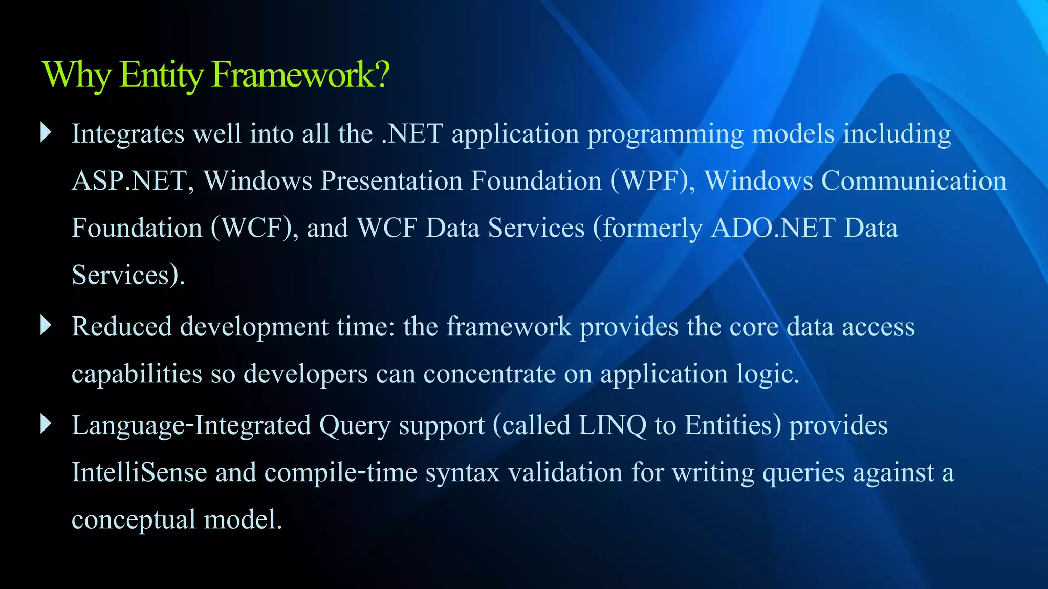WhyEntityFramework?
 Integrates well into all the .NET application programming models including
ASP.NET, Windows Presentation Foundation (WPF), Windows Communication
Foundation (WCF), and WCF Data Services (formerly ADO.NET Data
Services).
 Reduced development time: the framework provides the core data access
capabilities so developers can concentrate on application logic.
 Language-Integrated Query support (called LINQ to Entities) provides
IntelliSense and compile-time syntax validation for writing queries against a
conceptual model.
 