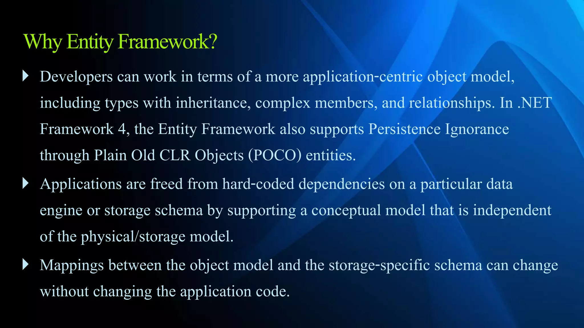 WhyEntityFramework?
 Developers can work in terms of a more application-centric object model,
including types with inheritance, complex members, and relationships. In .NET
Framework 4, the Entity Framework also supports Persistence Ignorance
through Plain Old CLR Objects (POCO) entities.
 Applications are freed from hard-coded dependencies on a particular data
engine or storage schema by supporting a conceptual model that is independent
of the physical/storage model.
 Mappings between the object model and the storage-specific schema can change
without changing the application code.
 