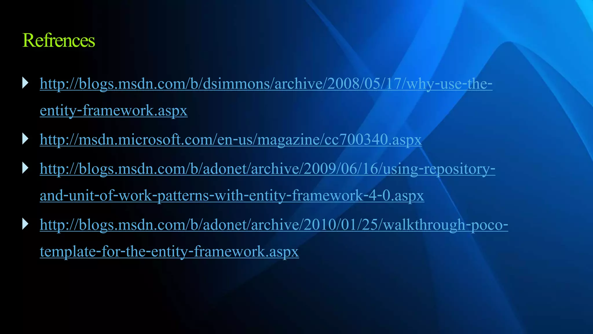 Refrences
 http://blogs.msdn.com/b/dsimmons/archive/2008/05/17/why-use-the-
entity-framework.aspx
 http://msdn.microsoft.com/en-us/magazine/cc700340.aspx
 http://blogs.msdn.com/b/adonet/archive/2009/06/16/using-repository-
and-unit-of-work-patterns-with-entity-framework-4-0.aspx
 http://blogs.msdn.com/b/adonet/archive/2010/01/25/walkthrough-poco-
template-for-the-entity-framework.aspx
 