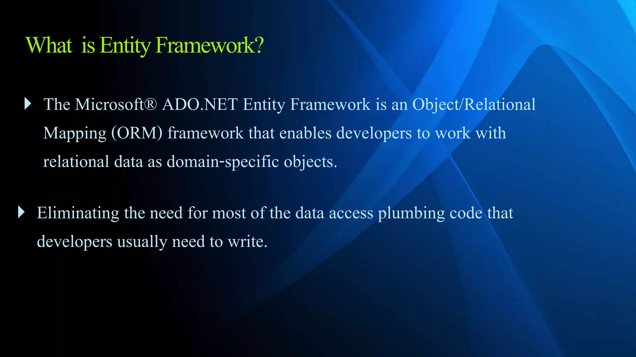 What isEntityFramework?
 The Microsoft® ADO.NET Entity Framework is an Object/Relational
Mapping (ORM) framework that enables developers to work with
relational data as domain-specific objects.
 Eliminating the need for most of the data access plumbing code that
developers usually need to write.
 