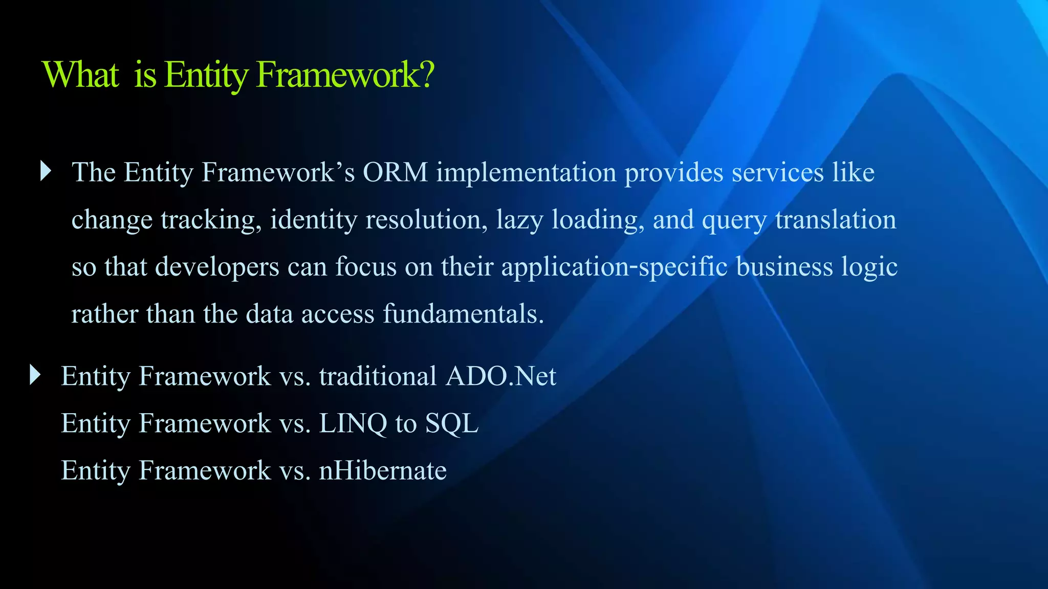 What isEntityFramework?
 The Entity Framework’s ORM implementation provides services like
change tracking, identity resolution, lazy loading, and query translation
so that developers can focus on their application-specific business logic
rather than the data access fundamentals.
 Entity Framework vs. traditional ADO.Net
Entity Framework vs. LINQ to SQL
Entity Framework vs. nHibernate
 
