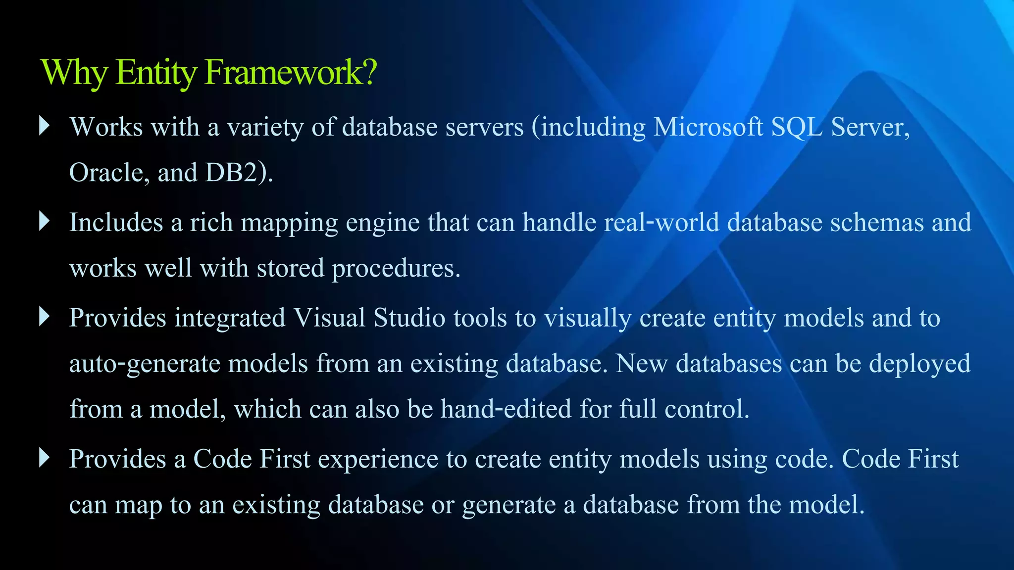 WhyEntityFramework?
 Works with a variety of database servers (including Microsoft SQL Server,
Oracle, and DB2).
 Includes a rich mapping engine that can handle real-world database schemas and
works well with stored procedures.
 Provides integrated Visual Studio tools to visually create entity models and to
auto-generate models from an existing database. New databases can be deployed
from a model, which can also be hand-edited for full control.
 Provides a Code First experience to create entity models using code. Code First
can map to an existing database or generate a database from the model.
 