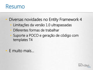 Resumo

• Diversas novidades no Entity Framework 4
  • Limitações da versão 1.0 ultrapassadas
  • Diferentes formas de trabalhar
  • Suporte a POCO e geração de código com
    templates T4


• E muito mais...
 