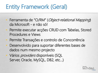 Entity Framework (Geral)

• Ferramenta de “O/RM” (Object-relational Mapping)
  da Microsoft - e não só!
• Permite executar acções CRUD com Tabelas, Stored
  Procedures e Views
• Permite Transações e controlo de Concorrência
• Desenvolvido para suportar diferentes bases de
  dados num mesmo projecto
• Vários providers disponíveis (SQL
  Server, Oracle, MySQL, DB2, etc...)
 