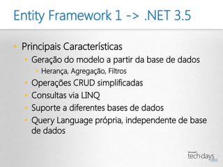 Entity Framework 1 -> .NET 3.5

• Principais Características
  • Geração do modelo a partir da base de dados
       • Herança, Agregação, Filtros
  •   Operações CRUD simplificadas
  •   Consultas via LINQ
  •   Suporte a diferentes bases de dados
  •   Query Language própria, independente de base
      de dados
 