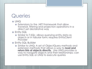 Queries
   LINQ
       Extensions to the .NET Framework that allow
        traversal, filtering and projection operations in a
        direct yet declarative way
   Entity SQL
       Similar to T-SQL; allows querying entity data as
        objects or in tabular form; requires EntityClient
        Provider
   Entity SQL Builder
       Similar to LINQ; A set of ObjectQuery methods and
        extension methods that allows a way to load and
        return lists of objects directly. Like LINQ provides a
        way to navigate objects and their relationships; can
        use Entity SQL or LINQ to execute queries
 