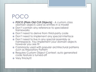 POCO
   POCO (Plain Old CLR Objects) - A custom class
    (domain object) used as entities in a model
   Don’t contain any reference to specialized
    frameworks
   Don’t need to derive from third-party code
   Don’t need to implement any special interface
   Don’t need to live in any special assembly or
    namespace. You implement your domain objects
    however you see fit
   Commonly used with popular architectural patterns
    such as Repository Pattern
   Requires Custom Object Context; auto generated
    code feature is turned-off
   Very finicky!!!
 
