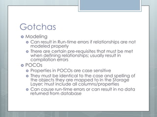 Gotchas
   Modeling
       Can result in Run-time errors if relationships are not
        modeled properly
       There are certain pre-requisites that must be met
        when defining relationships; usually result in
        compilation errors
   POCOs
       Properties in POCOs are case sensitive
       They must be identical to the case and spelling of
        the objects they are mapped to in the Storage
        Layer; must include all columns/properties
       Can cause run-time errors or can result in no data
        returned from database
 
