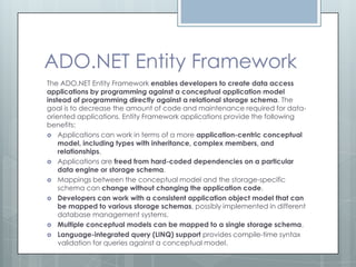 ADO.NET Entity Framework
The ADO.NET Entity Framework enables developers to create data access
applications by programming against a conceptual application model
instead of programming directly against a relational storage schema. The
goal is to decrease the amount of code and maintenance required for data-
oriented applications. Entity Framework applications provide the following
benefits:
 Applications can work in terms of a more application-centric conceptual
    model, including types with inheritance, complex members, and
    relationships.
 Applications are freed from hard-coded dependencies on a particular
    data engine or storage schema.
 Mappings between the conceptual model and the storage-specific
    schema can change without changing the application code.
 Developers can work with a consistent application object model that can
    be mapped to various storage schemas, possibly implemented in different
    database management systems.
 Multiple conceptual models can be mapped to a single storage schema.
 Language-integrated query (LINQ) support provides compile-time syntax
    validation for queries against a conceptual model.
 