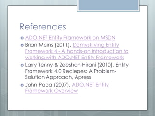 References
 ADO.NET   Entity Framework on MSDN
 Brian Mains (2011), Demystifying Entity
  Framework 4 - A hands-on introduction to
  working with ADO.NET Entity Framework
 Larry Tenny & Zeeshan Hirani (2010), Entity
  Framework 4.0 Reciepes: A Problem-
  Solution Approach, Apress
 John Papa (2007), ADO.NET Entity
  Framework Overview
 