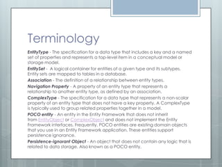 Terminology
EntityType - The specification for a data type that includes a key and a named
set of properties and represents a top-level item in a conceptual model or
storage model.
EntitySet - A logical container for entities of a given type and its subtypes.
Entity sets are mapped to tables in a database.
Association - The definition of a relationship between entity types.
Navigation Property - A property of an entity type that represents a
relationship to another entity type, as defined by an association.
ComplexType - The specification for a data type that represents a non-scalar
property of an entity type that does not have a key property. A ComplexType
is typically used to group related properties together in a model.
POCO entity - An entity in the Entity Framework that does not inherit
from EntityObject or ComplexObject and does not implement the Entity
Framework interfaces. Frequently, POCO entities are existing domain objects
that you use in an Entity Framework application. These entities support
persistence ignorance.
Persistence-ignorant Object - An object that does not contain any logic that is
related to data storage. Also known as a POCO entity.
 