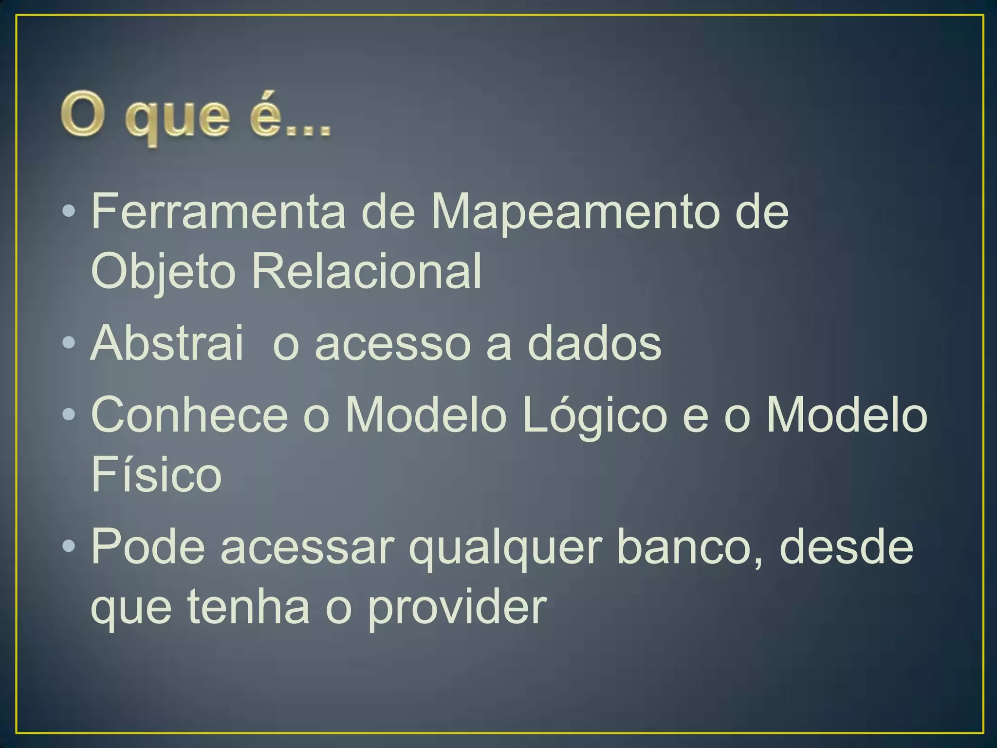 O que é...Ferramenta de Mapeamento de Objeto RelacionalAbstrai  o acesso a dadosConhece o Modelo Lógico e o Modelo FísicoPode acessar qualquer banco, desde que tenha o provider