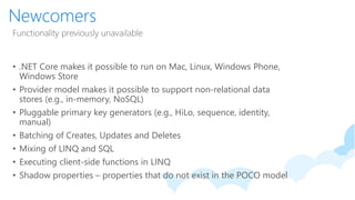 Newcomers
Functionality previously unavailable
• .NET Core makes it possible to run on Mac, Linux, Windows Phone,
Windows Store
• Provider model makes it possible to support non-relational data
stores (e.g., in-memory, NoSQL)
• Pluggable primary key generators (e.g., HiLo, sequence, identity,
manual)
• Batching of Creates, Updates and Deletes
• Mixing of LINQ and SQL
• Executing client-side functions in LINQ
• Shadow properties – properties that do not exist in the POCO model
 