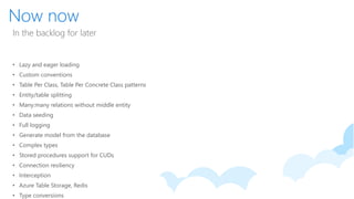 Now now
In the backlog for later
• Lazy and eager loading
• Custom conventions
• Table Per Class, Table Per Concrete Class patterns
• Entity/table splitting
• Many:many relations without middle entity
• Data seeding
• Full logging
• Generate model from the database
• Complex types
• Stored procedures support for CUDs
• Connection resiliency
• Interception
• Azure Table Storage, Redis
• Type conversions
 