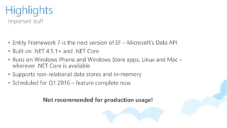 Highlights
Important stuff
• Entity Framework 7 is the next version of EF – Microsoft’s Data API
• Built on .NET 4.5.1+ and .NET Core
• Runs on Windows Phone and Windows Store apps, Linux and Mac –
wherever .NET Core is available
• Supports non-relational data stores and in-memory
• Scheduled for Q1 2016 – feature complete now
Not recommended for production usage!
 