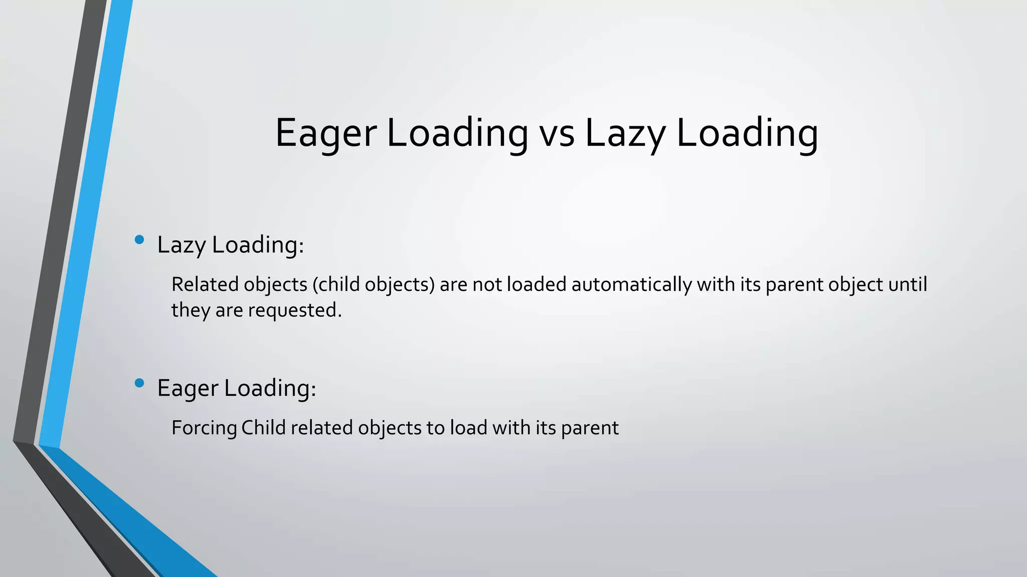 Eager Loading vs Lazy Loading • Lazy Loading: Related objects (child objects) are not loaded automatically with its parent object until they are requested. • Eager Loading: Forcing Child related objects to load with its parent 