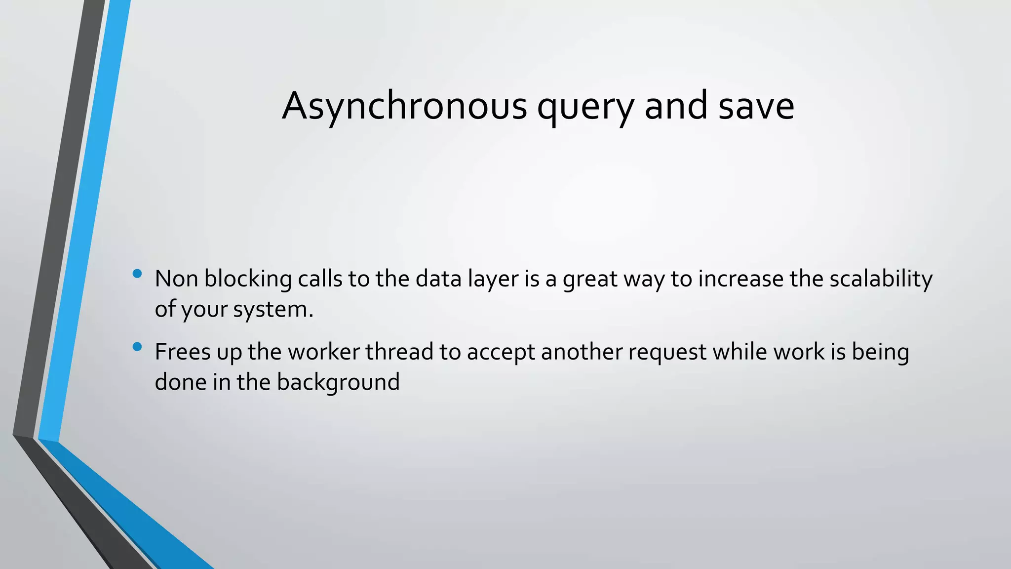 Asynchronous query and save • Non blocking calls to the data layer is a great way to increase the scalability of your system. • Frees up the worker thread to accept another request while work is being done in the background 