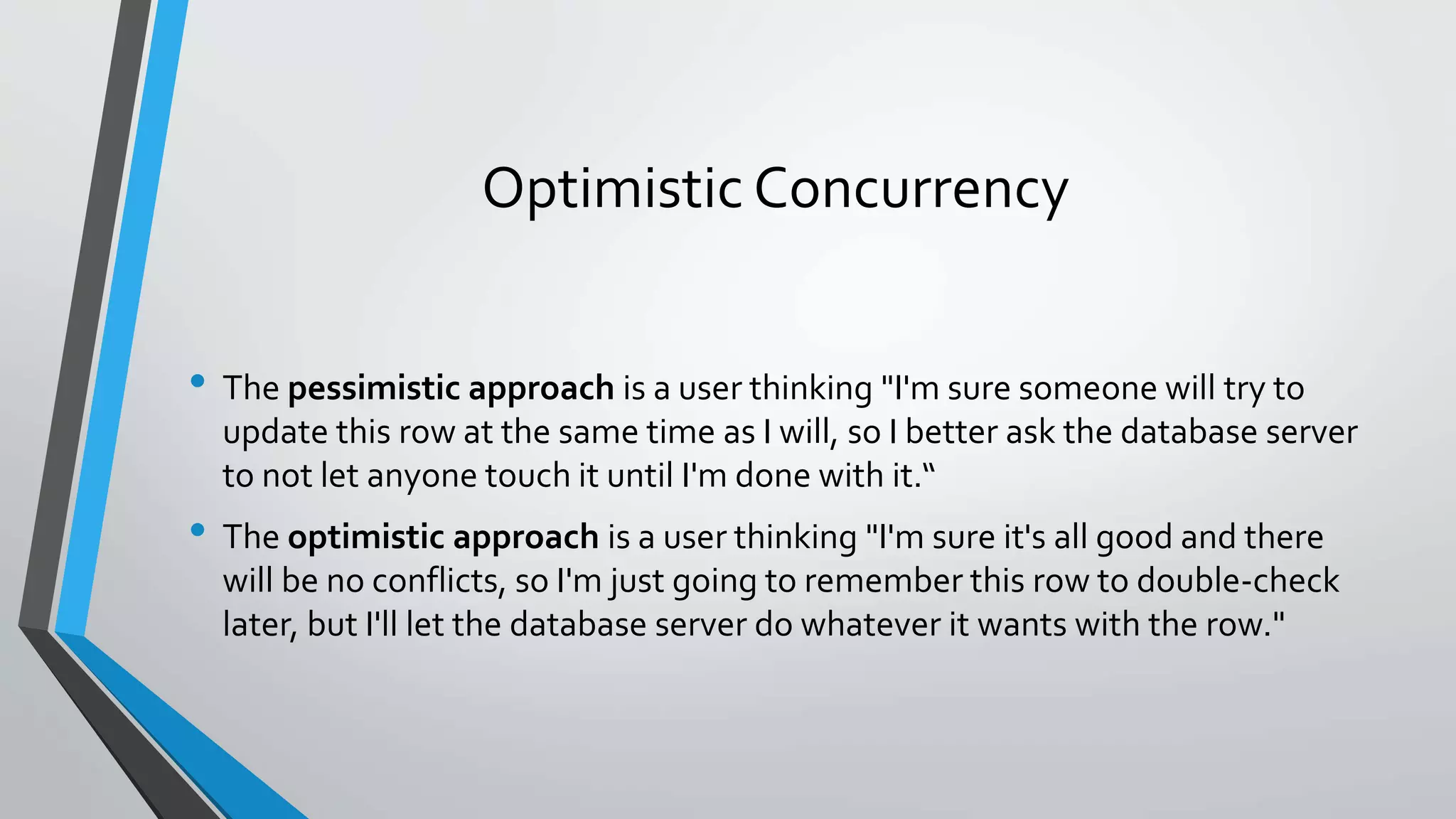 Optimistic Concurrency • The pessimistic approach is a user thinking "I'm sure someone will try to update this row at the same time as I will, so I better ask the database server to not let anyone touch it until I'm done with it.“ • The optimistic approach is a user thinking "I'm sure it's all good and there will be no conflicts, so I'm just going to remember this row to double-check later, but I'll let the database server do whatever it wants with the row." 