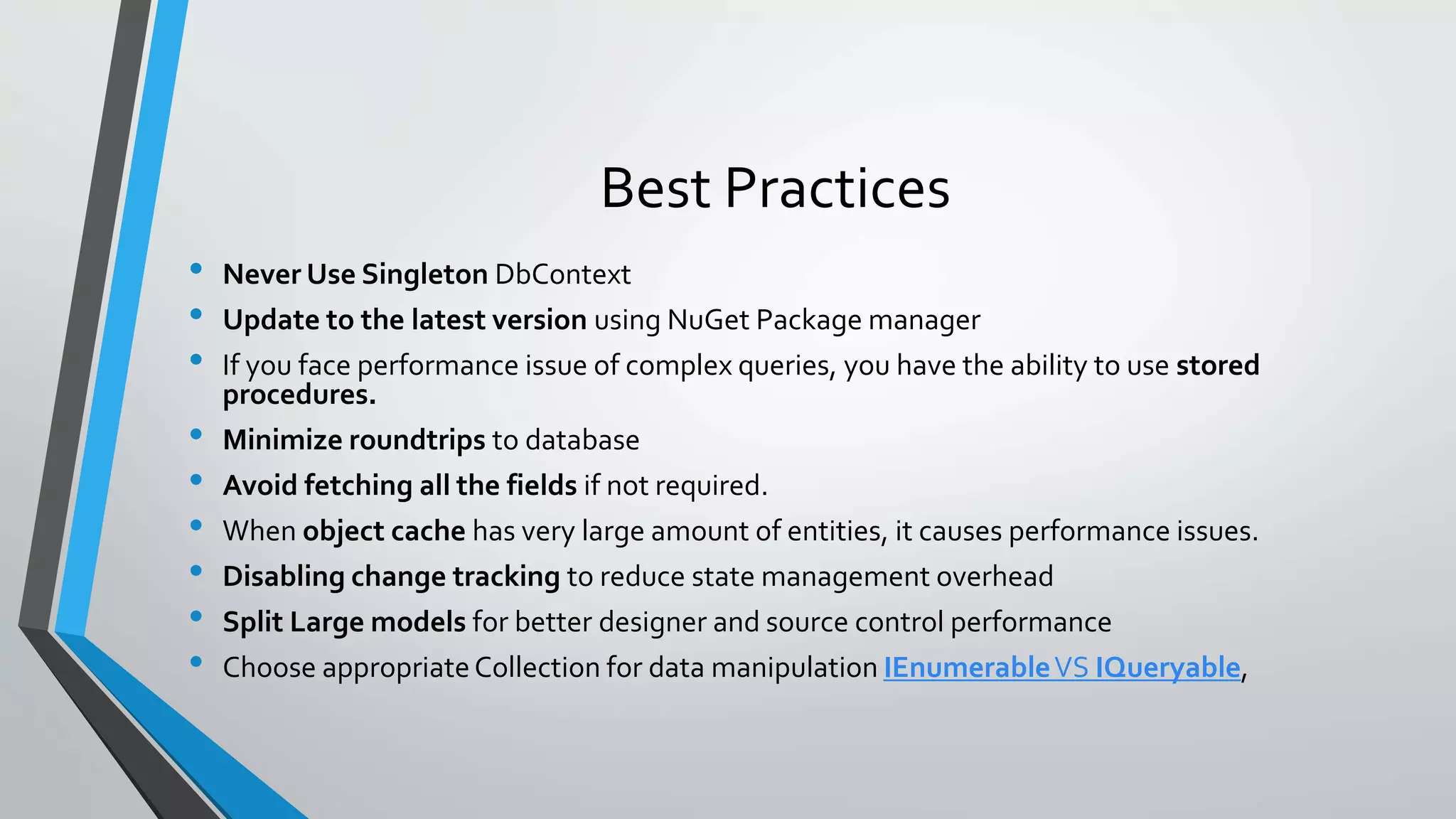 Best Practices • Never Use Singleton DbContext • Update to the latest version using NuGet Package manager • If you face performance issue of complex queries, you have the ability to use stored procedures. • Minimize roundtrips to database • Avoid fetching all the fields if not required. • When object cache has very large amount of entities, it causes performance issues. • Disabling change tracking to reduce state management overhead • Split Large models for better designer and source control performance • Choose appropriate Collection for data manipulation IEnumerableVS IQueryable, 