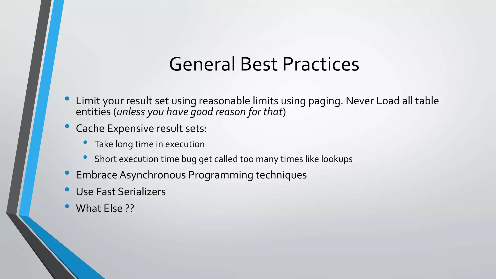 General Best Practices • Limit your result set using reasonable limits using paging. Never Load all table entities (unless you have good reason for that) • Cache Expensive result sets: • Take long time in execution • Short execution time bug get called too many times like lookups • Embrace Asynchronous Programming techniques • Use Fast Serializers • What Else ?? 
